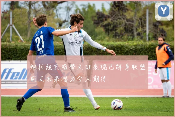 维拉纽瓦盛赞文班表现已跻身联盟前五未来潜力令人期待