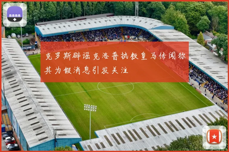 克罗斯辟谣克洛普执教皇马传闻称其为假消息引发关注