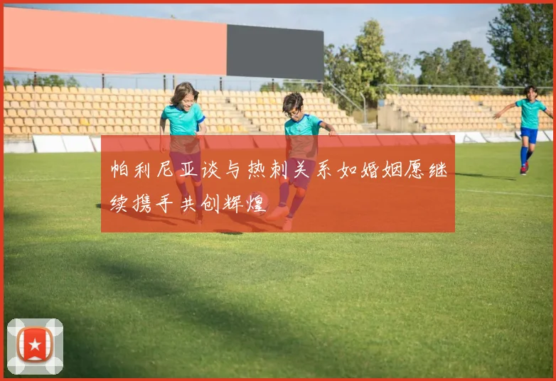 帕利尼亚谈与热刺关系如婚姻愿继续携手共创辉煌
