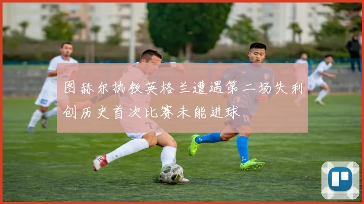 图赫尔执教英格兰遭遇第二场失利创历史首次比赛未能进球