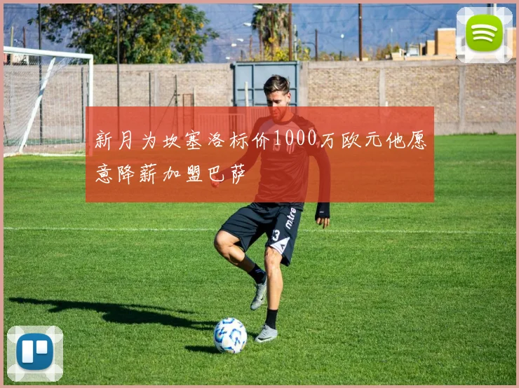新月为坎塞洛标价1000万欧元他愿意降薪加盟巴萨