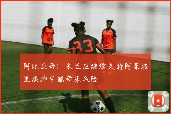 阿比亚蒂：米兰应继续支持阿莱格里换帅可能带来风险