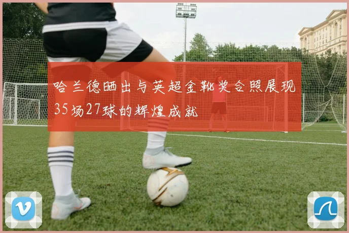 哈兰德晒出与英超金靴奖合照展现35场27球的辉煌成就