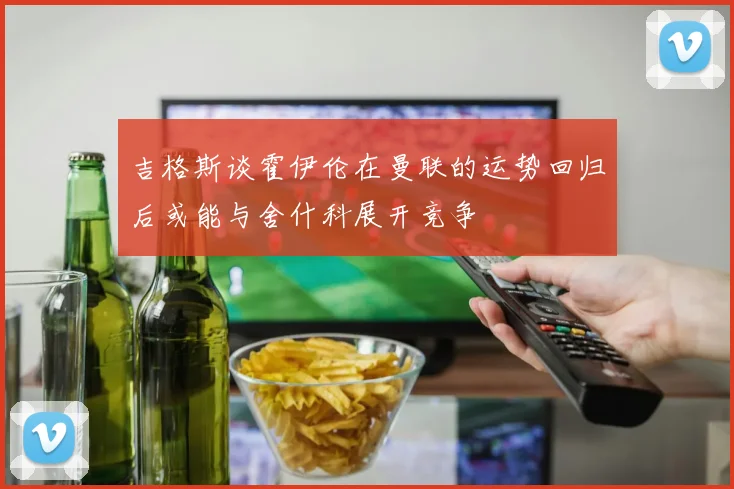 吉格斯谈霍伊伦在曼联的运势回归后或能与舍什科展开竞争