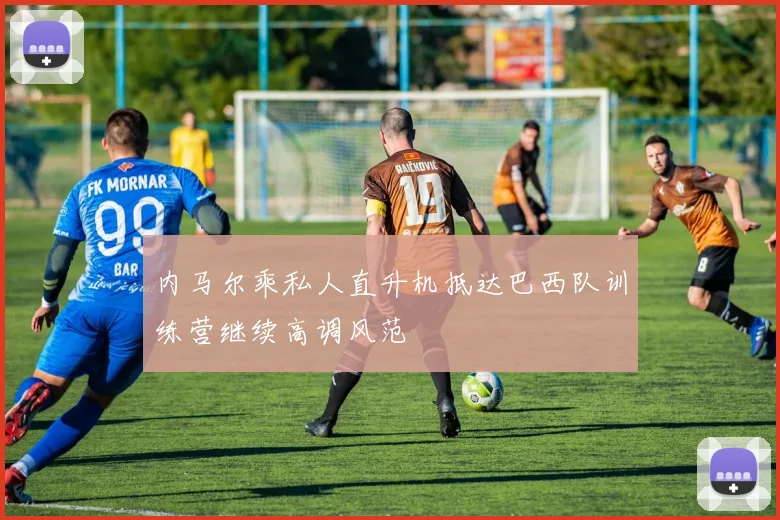 内马尔乘私人直升机抵达巴西队训练营继续高调风范