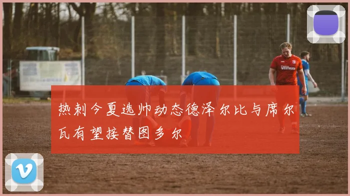 热刺今夏选帅动态德泽尔比与席尔瓦有望接替图多尔