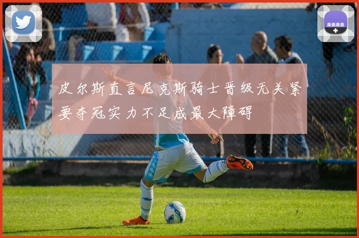 皮尔斯直言尼克斯骑士晋级无关紧要夺冠实力不足成最大障碍