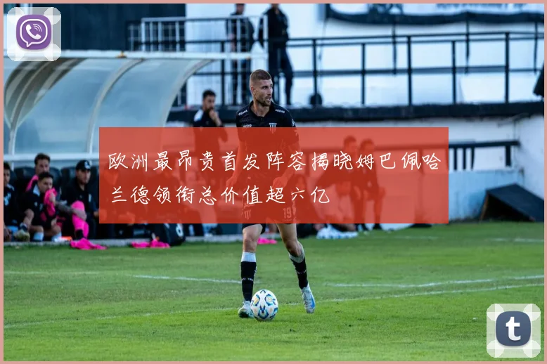 欧洲最昂贵首发阵容揭晓姆巴佩哈兰德领衔总价值超六亿