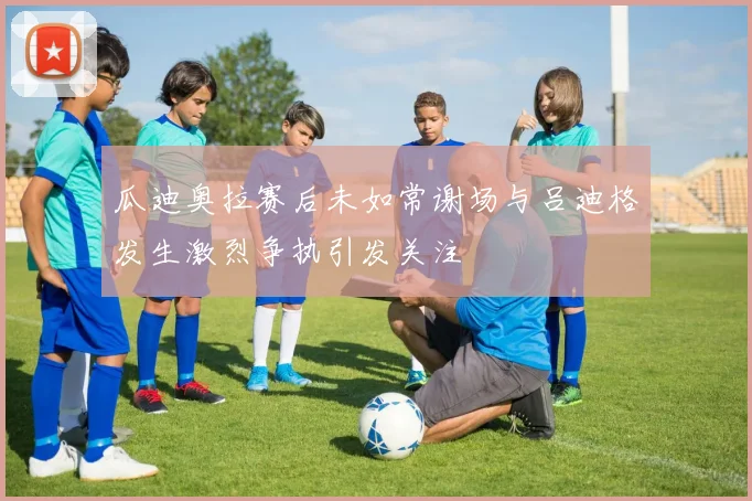 瓜迪奥拉赛后未如常谢场与吕迪格发生激烈争执引发关注