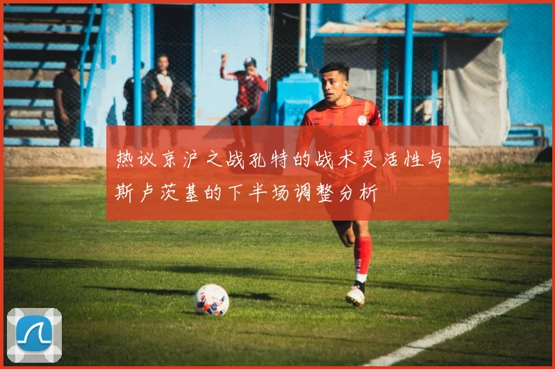 热议京沪之战孔特的战术灵活性与斯卢茨基的下半场调整分析