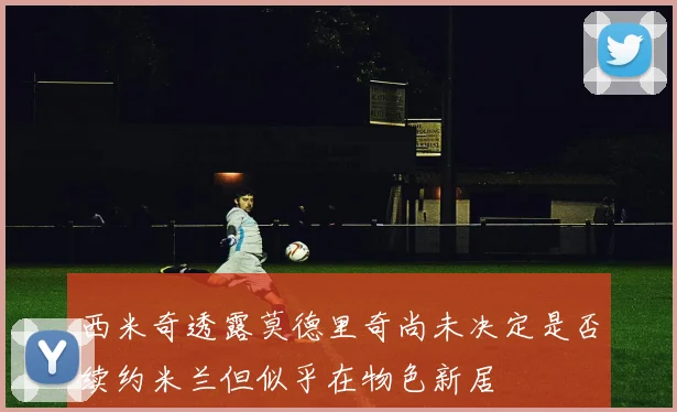 西米奇透露莫德里奇尚未决定是否续约米兰但似乎在物色新居