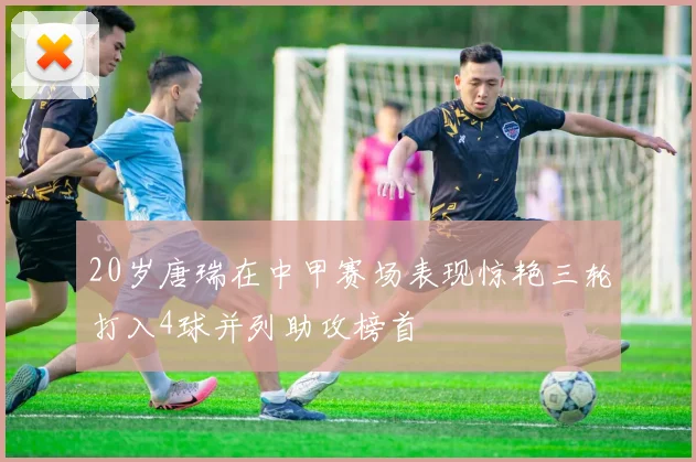 20岁唐瑞在中甲赛场表现惊艳三轮打入4球并列助攻榜首