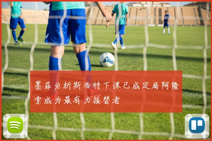 墨菲分析斯洛特下课已成定局阿隆索成为最有力接替者