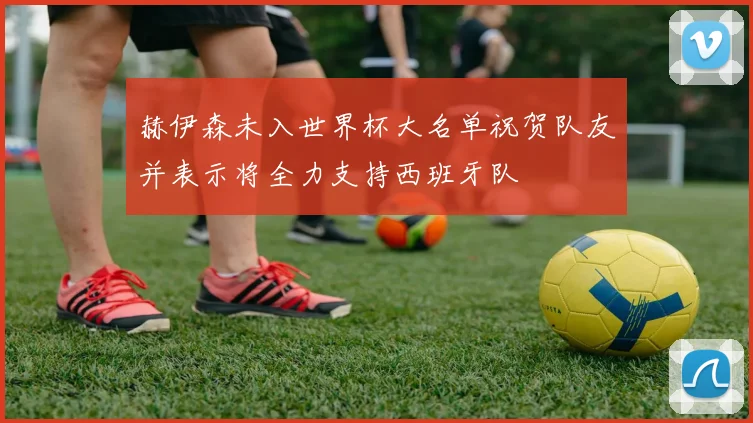 赫伊森未入世界杯大名单祝贺队友并表示将全力支持西班牙队