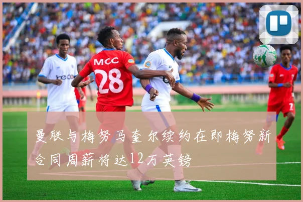 曼联与梅努马奎尔续约在即梅努新合同周薪将达12万英镑