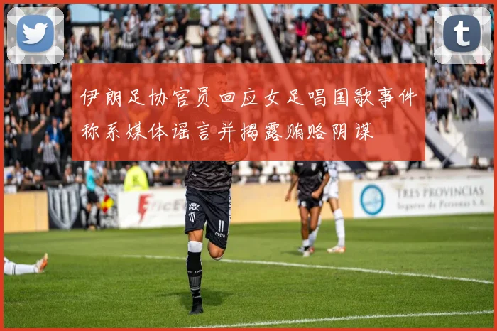 伊朗足协官员回应女足唱国歌事件称系媒体谣言并揭露贿赂阴谋