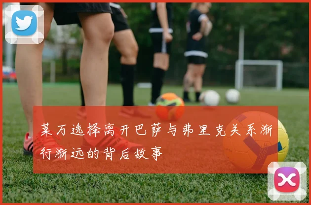 莱万选择离开巴萨与弗里克关系渐行渐远的背后故事