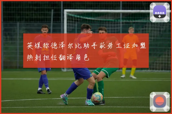 英媒称德泽尔比助手获劳工证加盟热刺担任翻译角色