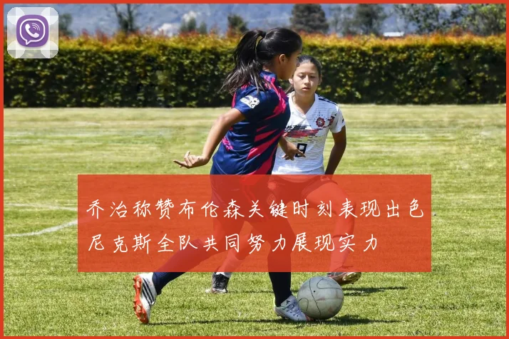 乔治称赞布伦森关键时刻表现出色尼克斯全队共同努力展现实力