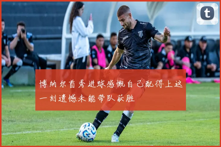博纳尔首秀进球感慨自己配得上这一刻遗憾未能带队获胜