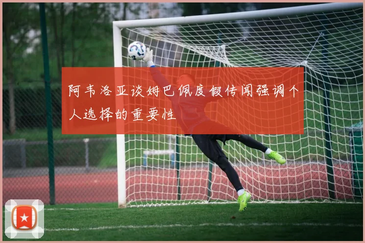 阿韦洛亚谈姆巴佩度假传闻强调个人选择的重要性
