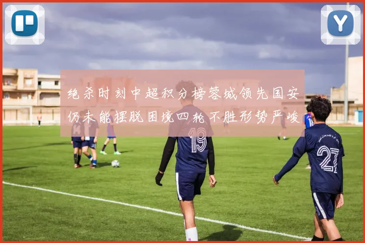 绝杀时刻中超积分榜蓉城领先国安仍未能摆脱困境四轮不胜形势严峻