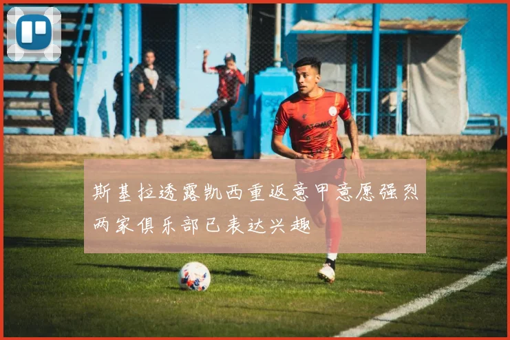 斯基拉透露凯西重返意甲意愿强烈两家俱乐部已表达兴趣
