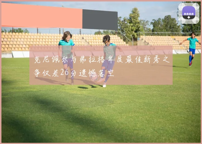 克尼佩尔与弗拉格年度最佳新秀之争仅差26分遗憾落空