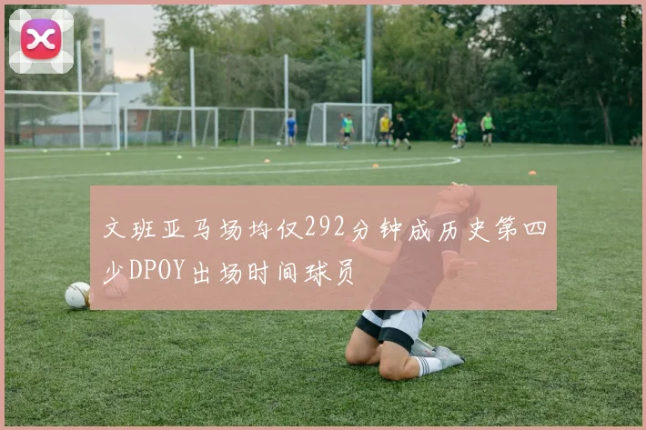 文班亚马场均仅292分钟成历史第四少DPOY出场时间球员